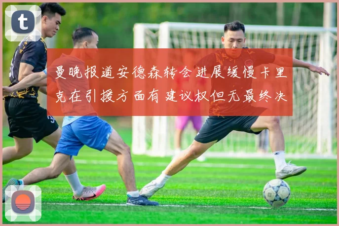 曼晚报道安德森转会进展缓慢卡里克在引援方面有建议权但无最终决定权